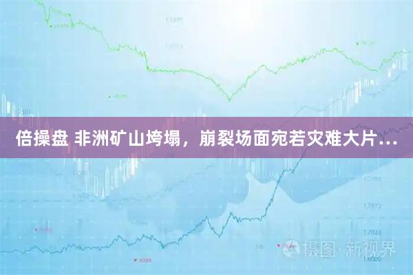 倍操盘 非洲矿山垮塌，崩裂场面宛若灾难大片…