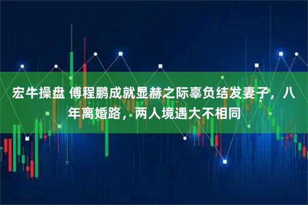 宏牛操盘 傅程鹏成就显赫之际辜负结发妻子，八年离婚路，两人境遇大不相同