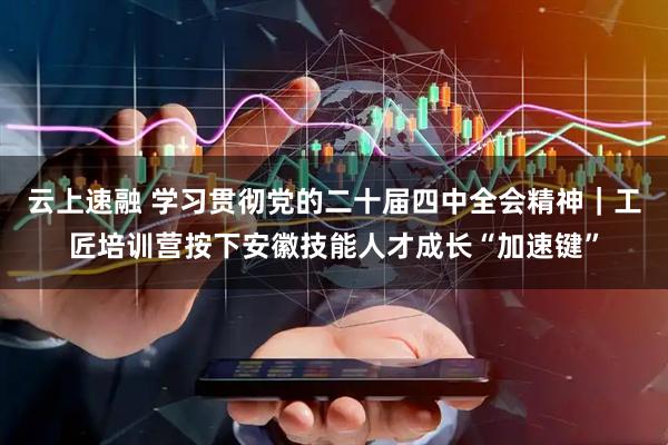云上速融 学习贯彻党的二十届四中全会精神｜工匠培训营按下安徽技能人才成长“加速键”