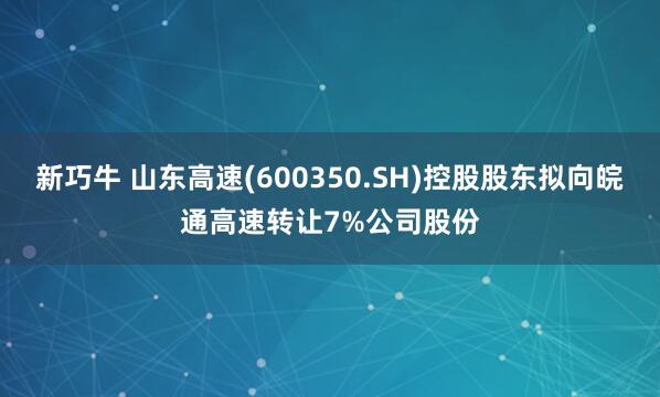 新巧牛 山东高速(600350.SH)控股股东拟向皖通高速转让7%公司股份