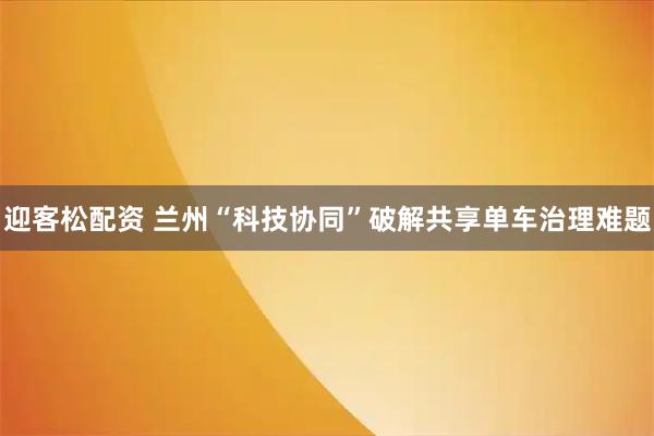 迎客松配资 兰州“科技协同”破解共享单车治理难题