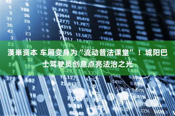 漢崋资本 车厢变身为“流动普法课堂” ！城阳巴士驾驶员创意点亮法治之光