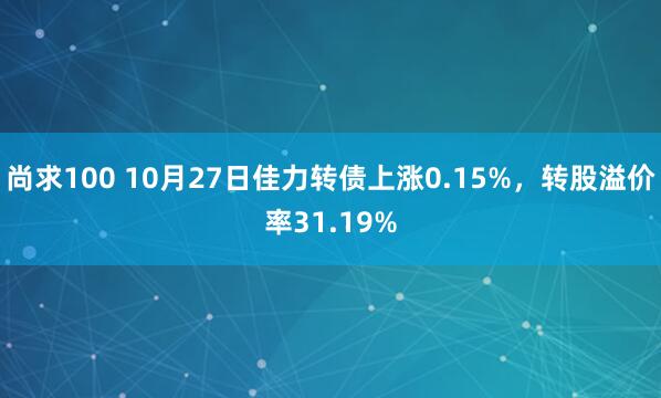 尚求100 10月27日佳力转债上涨0.15%，转股溢价率31.19%