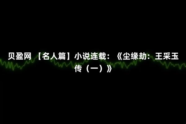 贝盈网 【名人篇】小说连载：《尘缘劫：王采玉传（一）》