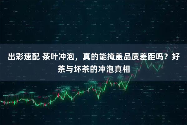 出彩速配 茶叶冲泡，真的能掩盖品质差距吗？好茶与坏茶的冲泡真相