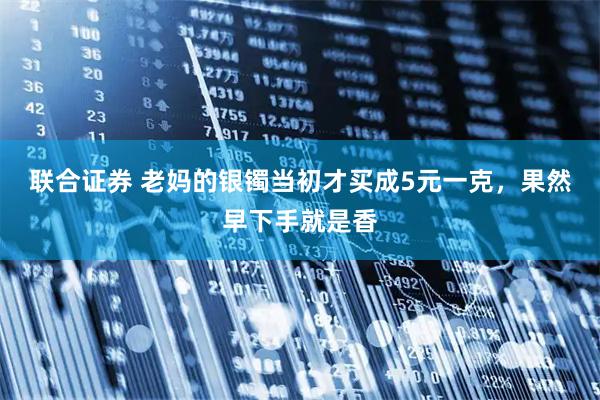 联合证券 老妈的银镯当初才买成5元一克，果然早下手就是香