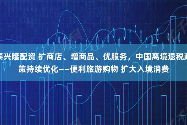 泰兴隆配资 扩商店、增商品、优服务，中国离境退税政策持续优化——便利旅游购物 扩大入境消费