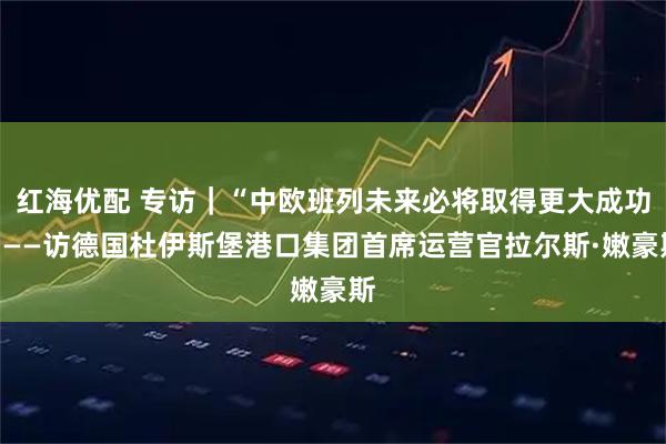 红海优配 专访｜“中欧班列未来必将取得更大成功”——访德国杜伊斯堡港口集团首席运营官拉尔斯·嫩豪斯