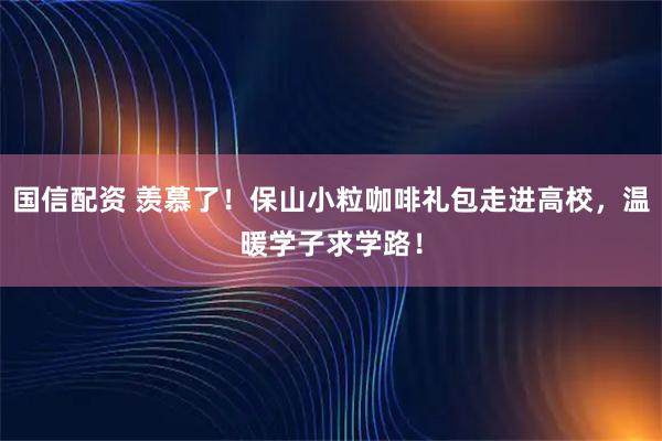 国信配资 羡慕了！保山小粒咖啡礼包走进高校，温暖学子求学路！