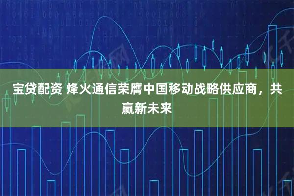 宝贷配资 烽火通信荣膺中国移动战略供应商，共赢新未来