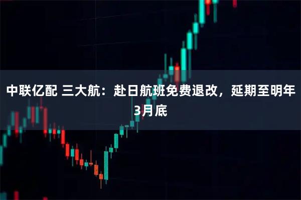 中联亿配 三大航：赴日航班免费退改，延期至明年3月底