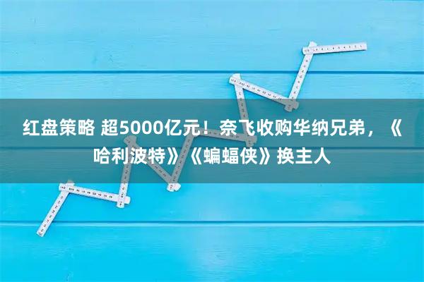 红盘策略 超5000亿元！奈飞收购华纳兄弟，《哈利波特》《蝙蝠侠》换主人