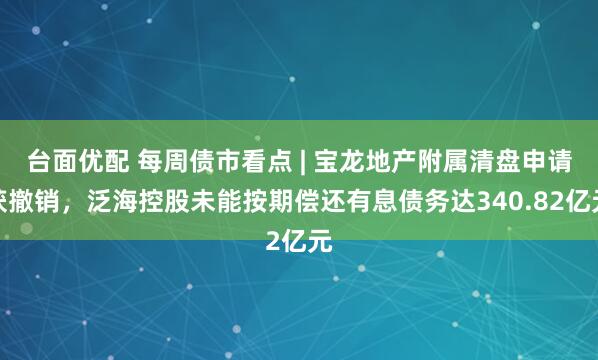台面优配 每周债市看点 | 宝龙地产附属清盘申请获撤销，泛海控股未能按期偿还有息债务达340.82亿元