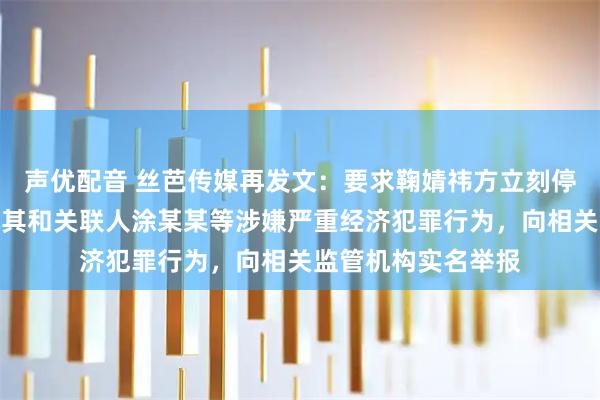 声优配音 丝芭传媒再发文：要求鞠婧祎方立刻停止侵权抹黑，将就其和关联人涂某某等涉嫌严重经济犯罪行为，向相关监管机构实名举报