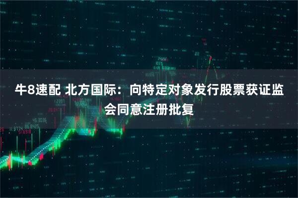 牛8速配 北方国际：向特定对象发行股票获证监会同意注册批复