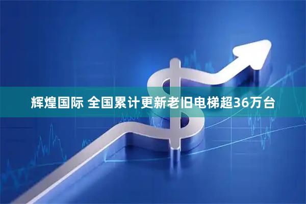 辉煌国际 全国累计更新老旧电梯超36万台