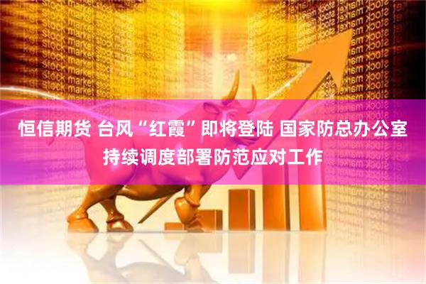 恒信期货 台风“红霞”即将登陆 国家防总办公室持续调度部署防范应对工作