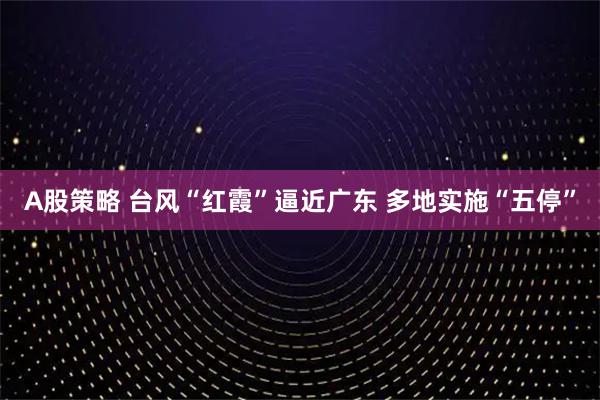 A股策略 台风“红霞”逼近广东 多地实施“五停”